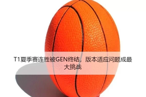 T1夏季赛连胜被GEN终结，版本适应问题成最大挑战