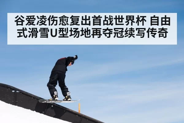 谷爱凌伤愈复出首战世界杯 自由式滑雪U型场地再夺冠续写传奇