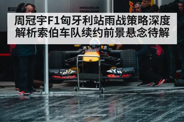 周冠宇F1匈牙利站雨战策略深度解析索伯车队续约前景悬念待解