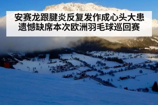 安赛龙跟腱炎反复发作成心头大患 遗憾缺席本次欧洲羽毛球巡回赛